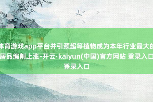 体育游戏app平台并引颈超等植物成为本年行业最大的居品编削上涨-开云·kaiyun(中国)官方网站 登录入口