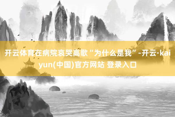 开云体育在病院哀哭高歌“为什么是我”-开云·kaiyun(中国)官方网站 登录入口