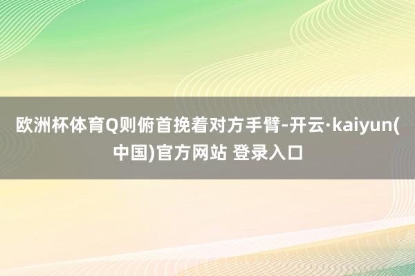 欧洲杯体育Q则俯首挽着对方手臂-开云·kaiyun(中国)官方网站 登录入口
