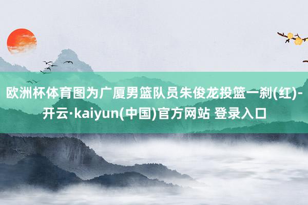 欧洲杯体育　　图为广厦男篮队员朱俊龙投篮一刹(红)-开云·kaiyun(中国)官方网站 登录入口