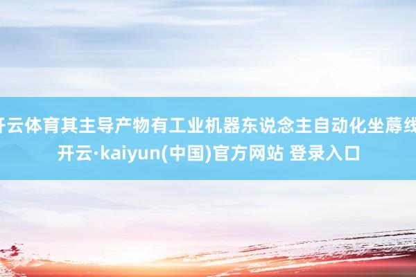 开云体育其主导产物有工业机器东说念主自动化坐蓐线-开云·kaiyun(中国)官方网站 登录入口