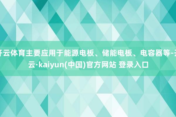 开云体育主要应用于能源电板、储能电板、电容器等-开云·kaiyun(中国)官方网站 登录入口