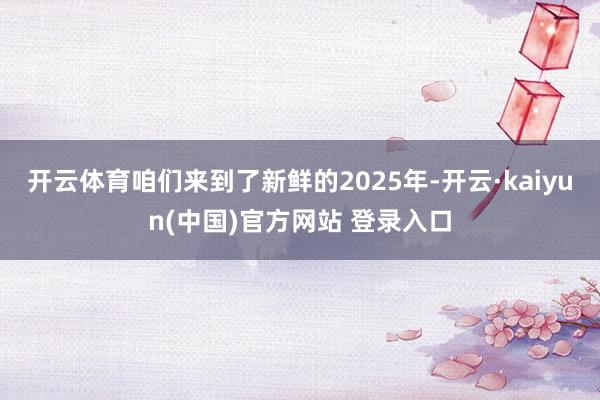 开云体育咱们来到了新鲜的2025年-开云·kaiyun(中国)官方网站 登录入口
