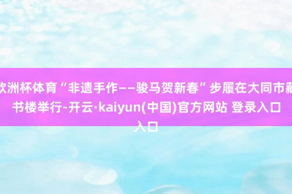 欧洲杯体育“非遗手作——骏马贺新春”步履在大同市藏书楼举行-开云·kaiyun(中国)官方网站 登录入口