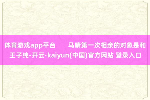 体育游戏app平台 马晴第一次相亲的对象是和王子纯-开云·kaiyun(中国)官方网站 登录入口