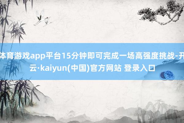 体育游戏app平台15分钟即可完成一场高强度挑战-开云·kaiyun(中国)官方网站 登录入口