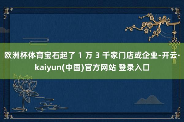 欧洲杯体育宝石起了 1 万 3 千家门店或企业-开云·kaiyun(中国)官方网站 登录入口
