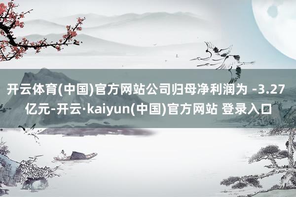 开云体育(中国)官方网站公司归母净利润为 -3.27 亿元-开云·kaiyun(中国)官方网站 登录入口