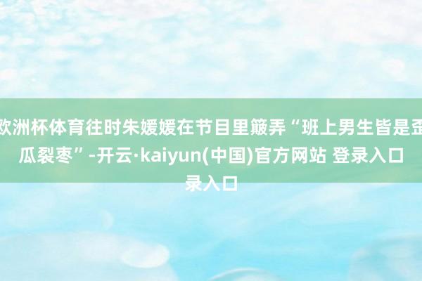 欧洲杯体育往时朱媛媛在节目里簸弄“班上男生皆是歪瓜裂枣”-开云·kaiyun(中国)官方网站 登录入口