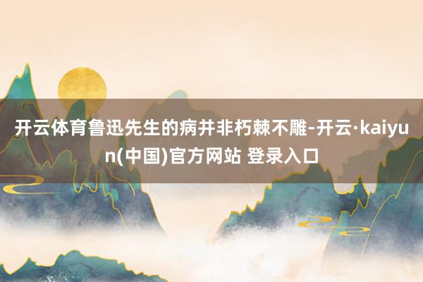 开云体育鲁迅先生的病并非朽棘不雕-开云·kaiyun(中国)官方网站 登录入口