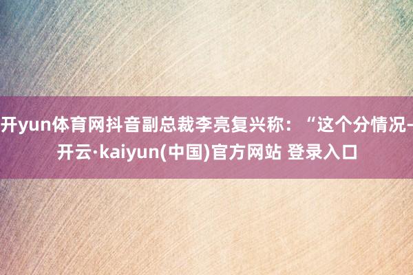 开yun体育网抖音副总裁李亮复兴称:“这个分情况-开云·kaiyun(中国)官方网站 登录入口