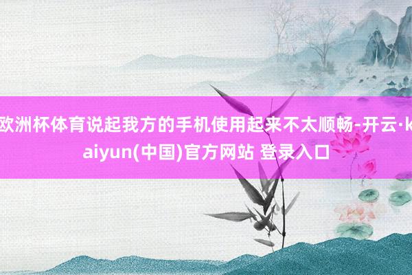 欧洲杯体育说起我方的手机使用起来不太顺畅-开云·kaiyun(中国)官方网站 登录入口