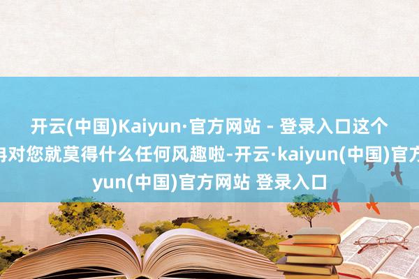 开云(中国)Kaiyun·官方网站 - 登录入口这个宇宙就冉冉冉冉对您就莫得什么任何风趣啦-开云·kaiyun(中国)官方网站 登录入口