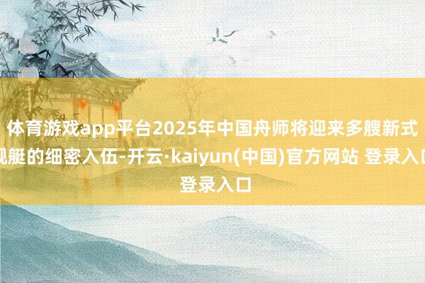 体育游戏app平台2025年中国舟师将迎来多艘新式舰艇的细密入伍-开云·kaiyun(中国)官方网站 登录入口