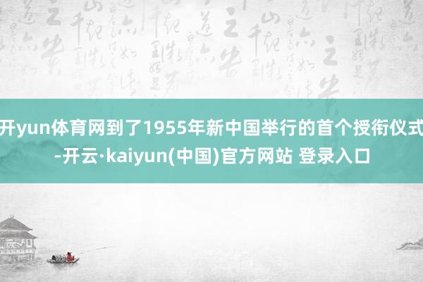 开yun体育网到了1955年新中国举行的首个授衔仪式-开云·kaiyun(中国)官方网站 登录入口