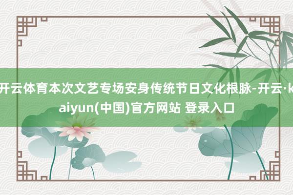 开云体育本次文艺专场安身传统节日文化根脉-开云·kaiyun(中国)官方网站 登录入口