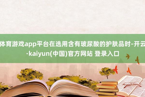 体育游戏app平台在选用含有玻尿酸的护肤品时-开云·kaiyun(中国)官方网站 登录入口