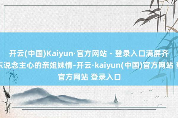 开云(中国)Kaiyun·官方网站 - 登录入口满屏齐是调整东说念主心的亲姐妹情-开云·kaiyun(中国)官方网站 登录入口