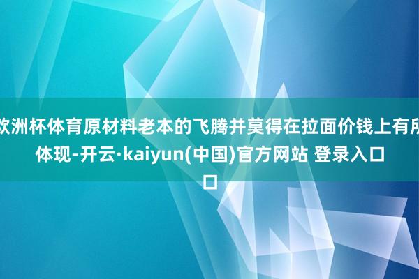 欧洲杯体育原材料老本的飞腾并莫得在拉面价钱上有所体现-开云·kaiyun(中国)官方网站 登录入口