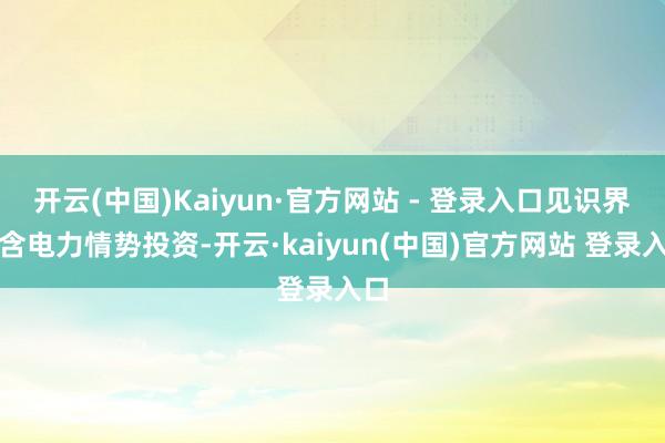 开云(中国)Kaiyun·官方网站 - 登录入口见识界限含电力情势投资-开云·kaiyun(中国)官方网站 登录入口