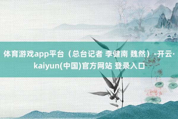 体育游戏app平台（总台记者 李健南 魏然）-开云·kaiyun(中国)官方网站 登录入口