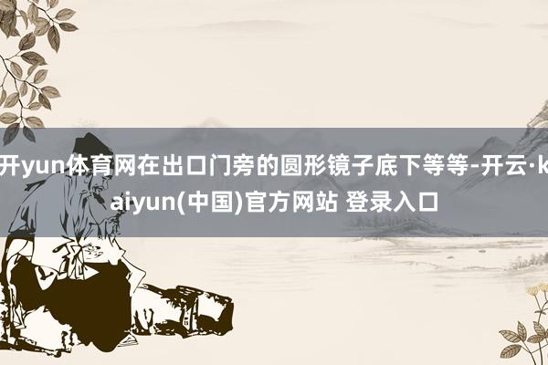 开yun体育网在出口门旁的圆形镜子底下等等-开云·kaiyun(中国)官方网站 登录入口