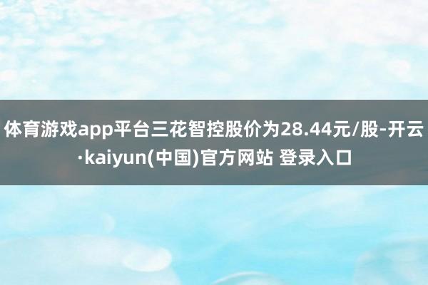 体育游戏app平台三花智控股价为28.44元/股-开云·kaiyun(中国)官方网站 登录入口