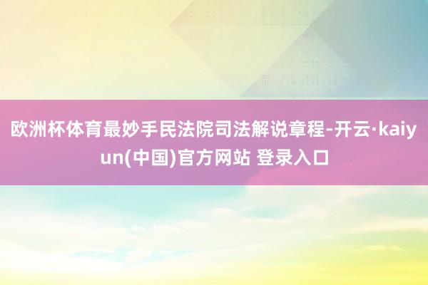 欧洲杯体育最妙手民法院司法解说章程-开云·kaiyun(中国)官方网站 登录入口