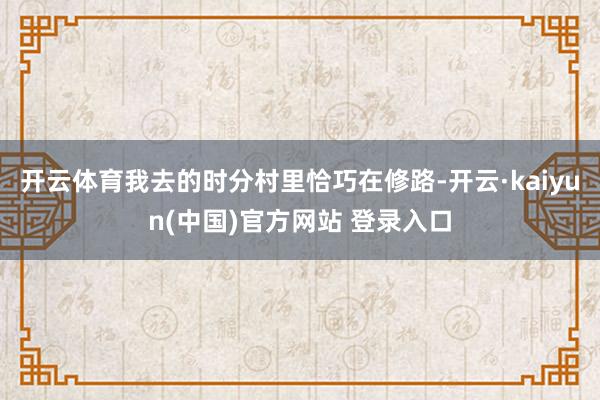 开云体育我去的时分村里恰巧在修路-开云·kaiyun(中国)官方网站 登录入口