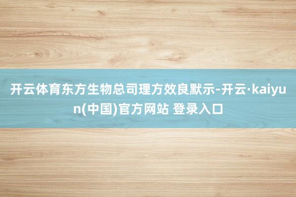 开云体育东方生物总司理方效良默示-开云·kaiyun(中国)官方网站 登录入口