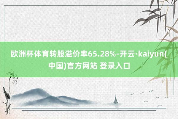 欧洲杯体育转股溢价率65.28%-开云·kaiyun(中国)官方网站 登录入口