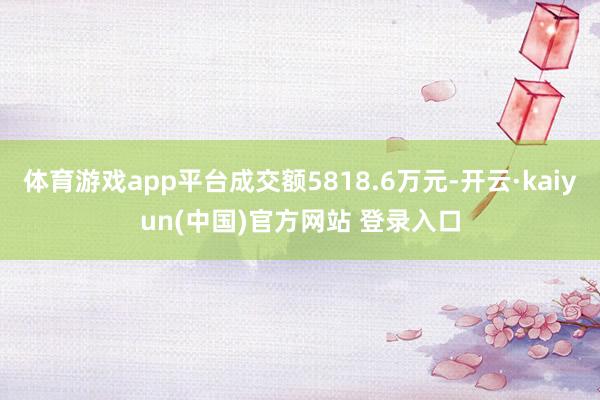 体育游戏app平台成交额5818.6万元-开云·kaiyun(中国)官方网站 登录入口