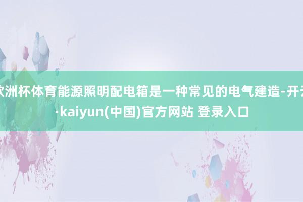 欧洲杯体育能源照明配电箱是一种常见的电气建造-开云·kaiyun(中国)官方网站 登录入口