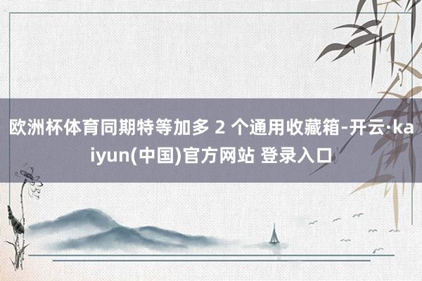 欧洲杯体育同期特等加多 2 个通用收藏箱-开云·kaiyun(中国)官方网站 登录入口