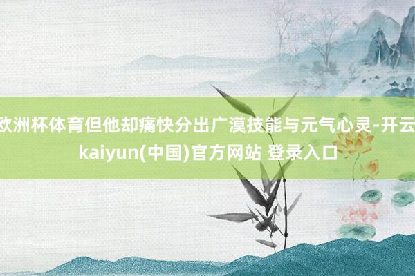欧洲杯体育但他却痛快分出广漠技能与元气心灵-开云·kaiyun(中国)官方网站 登录入口
