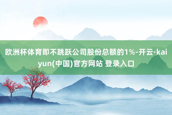 欧洲杯体育即不跳跃公司股份总额的1%-开云·kaiyun(中国)官方网站 登录入口
