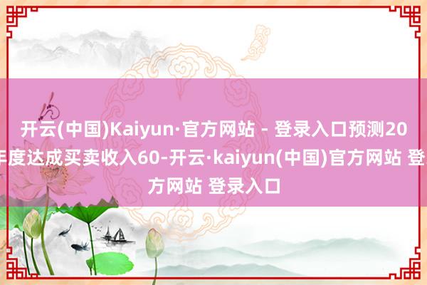 开云(中国)Kaiyun·官方网站 - 登录入口预测2024年年度达成买卖收入60-开云·kaiyun(中国)官方网站 登录入口