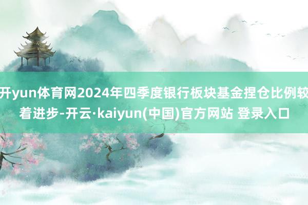 开yun体育网2024年四季度银行板块基金捏仓比例较着进步-开云·kaiyun(中国)官方网站 登录入口