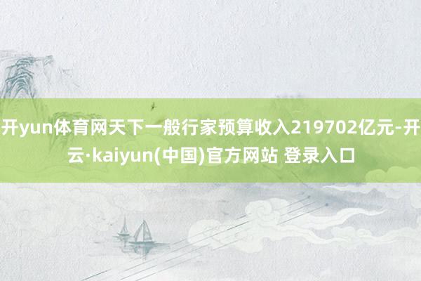 开yun体育网天下一般行家预算收入219702亿元-开云·kaiyun(中国)官方网站 登录入口