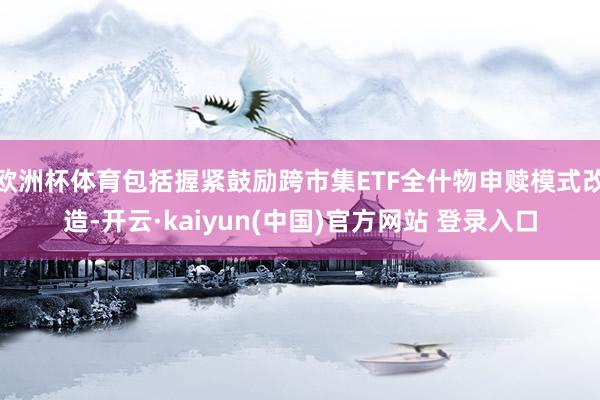 欧洲杯体育包括握紧鼓励跨市集ETF全什物申赎模式改造-开云·kaiyun(中国)官方网站 登录入口