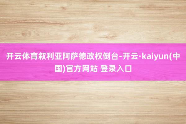 开云体育叙利亚阿萨德政权倒台-开云·kaiyun(中国)官方网站 登录入口