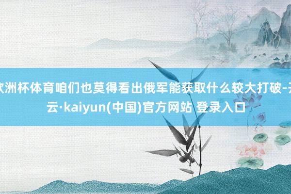 欧洲杯体育咱们也莫得看出俄军能获取什么较大打破-开云·kaiyun(中国)官方网站 登录入口