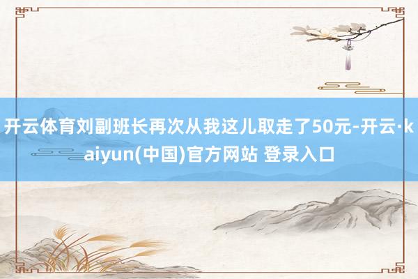 开云体育刘副班长再次从我这儿取走了50元-开云·kaiyun(中国)官方网站 登录入口