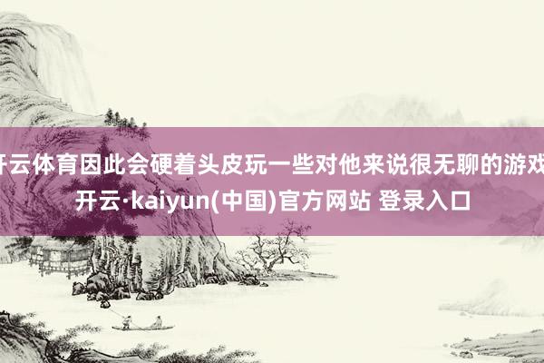 开云体育因此会硬着头皮玩一些对他来说很无聊的游戏-开云·kaiyun(中国)官方网站 登录入口