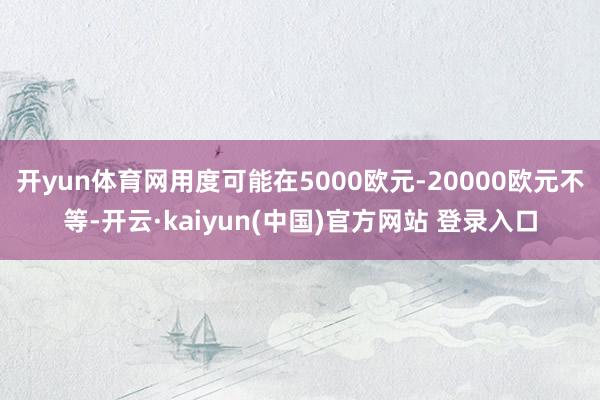 开yun体育网用度可能在5000欧元-20000欧元不等-开云·kaiyun(中国)官方网站 登录入口