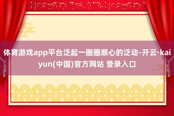 体育游戏app平台泛起一圈圈顺心的泛动-开云·kaiyun(中国)官方网站 登录入口