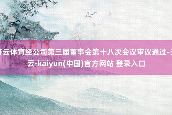 开云体育经公司第三届董事会第十八次会议审议通过-开云·kaiyun(中国)官方网站 登录入口