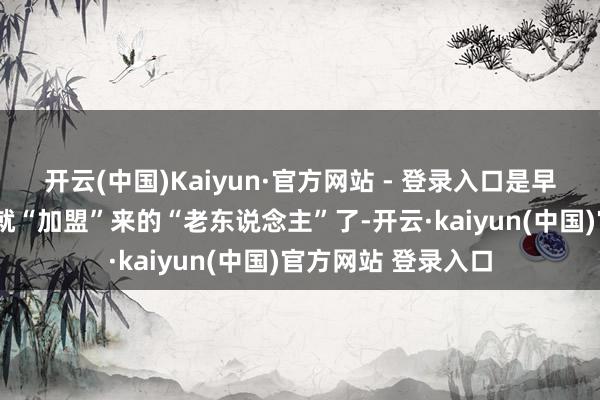 开云(中国)Kaiyun·官方网站 - 登录入口是早在第1补充旅时分就“加盟”来的“老东说念主”了-开云·kaiyun(中国)官方网站 登录入口