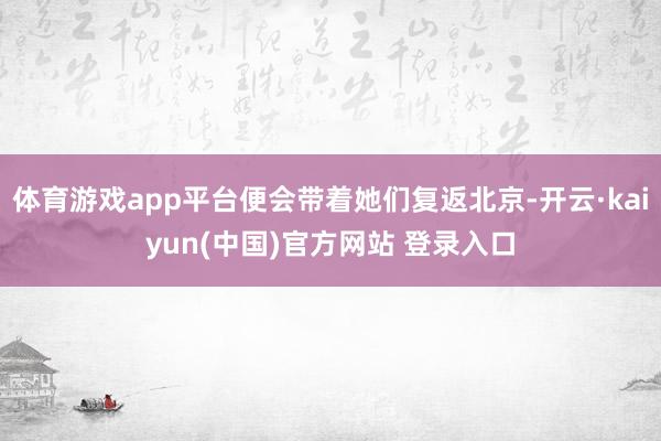 体育游戏app平台便会带着她们复返北京-开云·kaiyun(中国)官方网站 登录入口