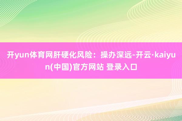 开yun体育网肝硬化风险：操办深远-开云·kaiyun(中国)官方网站 登录入口